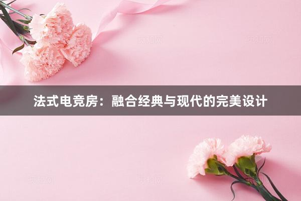 法式电竞房：融合经典与现代的完美设计