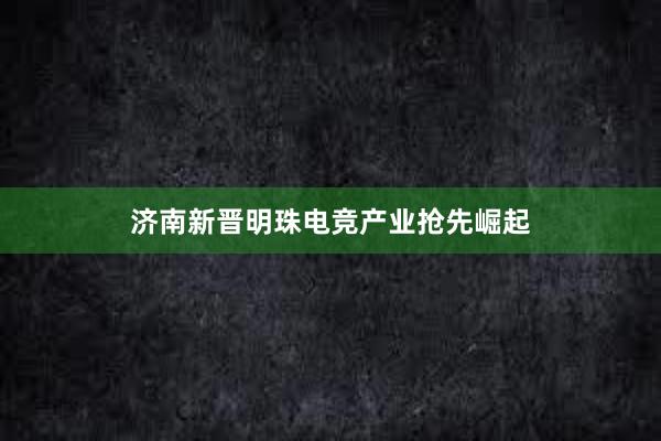 济南新晋明珠电竞产业抢先崛起