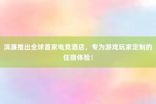 滨濂推出全球首家电竞酒店，专为游戏玩家定制的住宿体验！