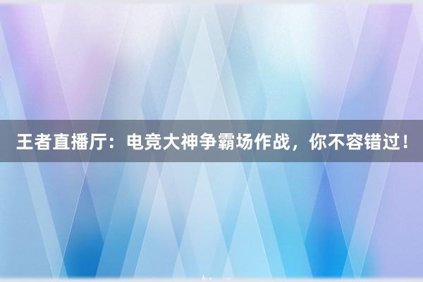 王者直播厅：电竞大神争霸场作战，你不容错过！