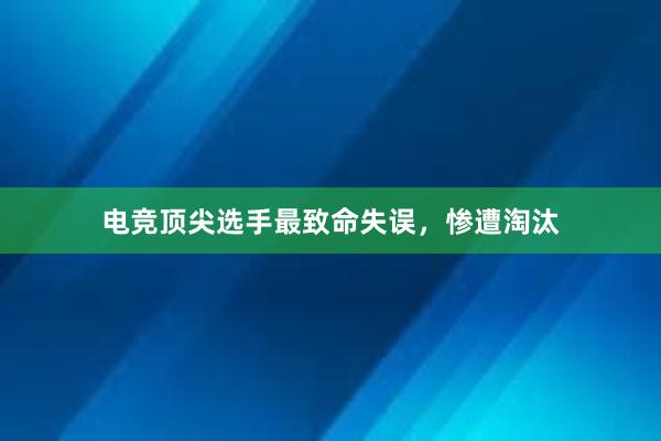 电竞顶尖选手最致命失误，惨遭淘汰