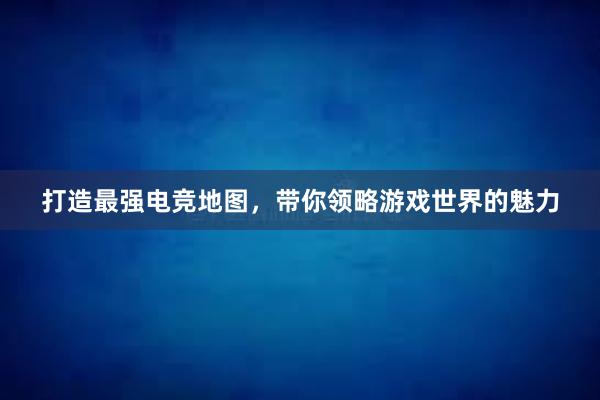 打造最强电竞地图，带你领略游戏世界的魅力