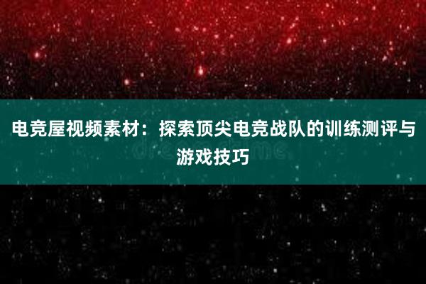 电竞屋视频素材：探索顶尖电竞战队的训练测评与游戏技巧