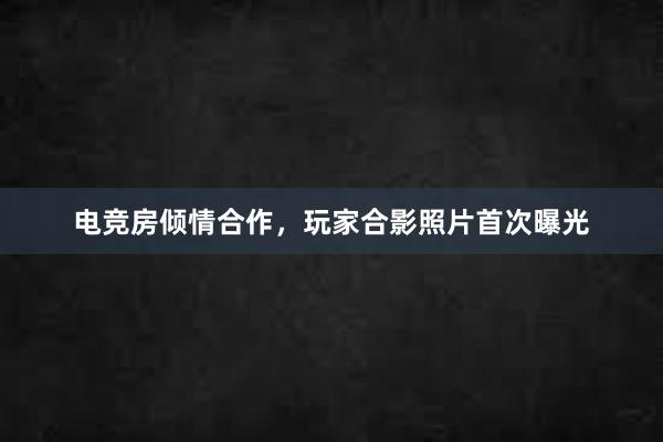 电竞房倾情合作，玩家合影照片首次曝光