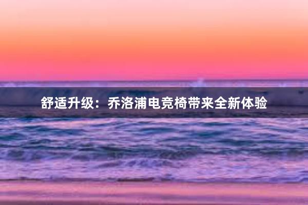 舒适升级：乔洛浦电竞椅带来全新体验