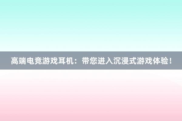 高端电竞游戏耳机：带您进入沉浸式游戏体验！