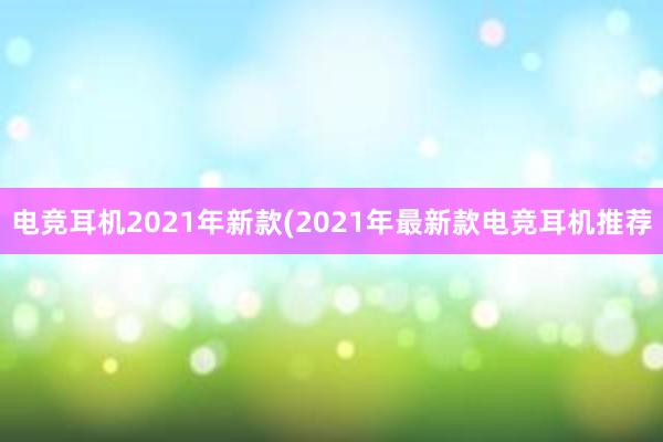 电竞耳机2021年新款(2021年最新款电竞耳机推荐