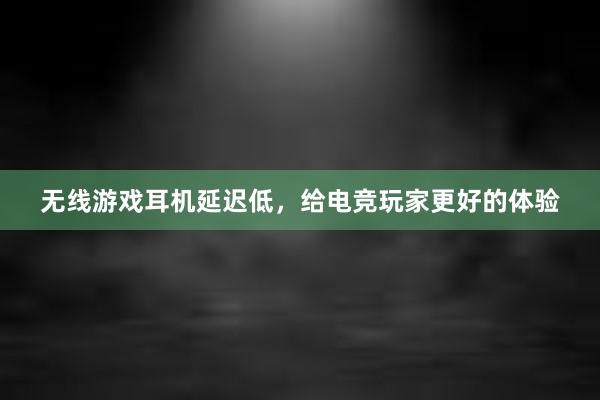 无线游戏耳机延迟低，给电竞玩家更好的体验