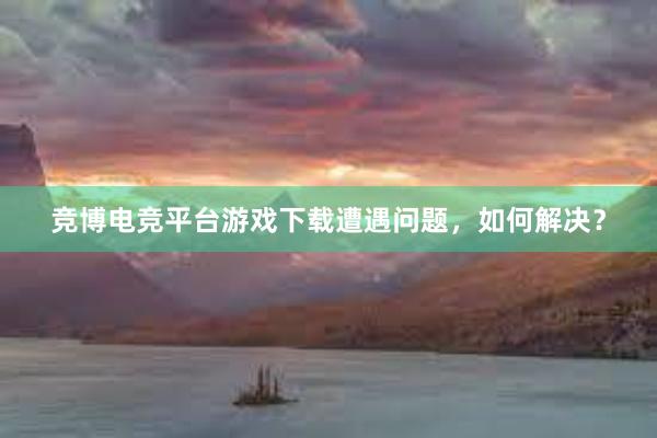 竞博电竞平台游戏下载遭遇问题，如何解决？