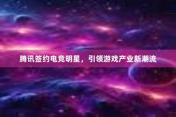 腾讯签约电竞明星，引领游戏产业新潮流