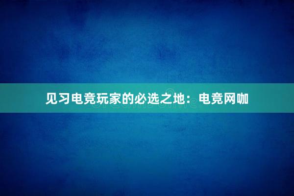 见习电竞玩家的必选之地：电竞网咖