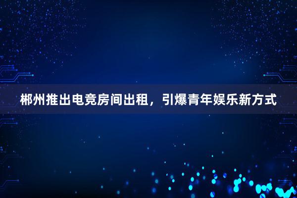 郴州推出电竞房间出租，引爆青年娱乐新方式