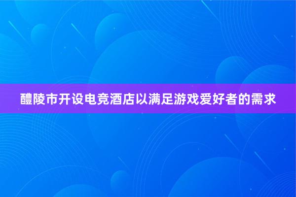 醴陵市开设电竞酒店以满足游戏爱好者的需求