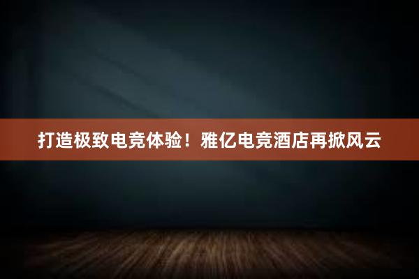 打造极致电竞体验！雅亿电竞酒店再掀风云