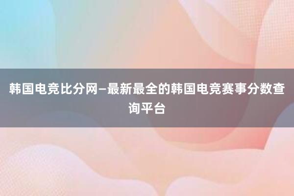 韩国电竞比分网—最新最全的韩国电竞赛事分数查询平台