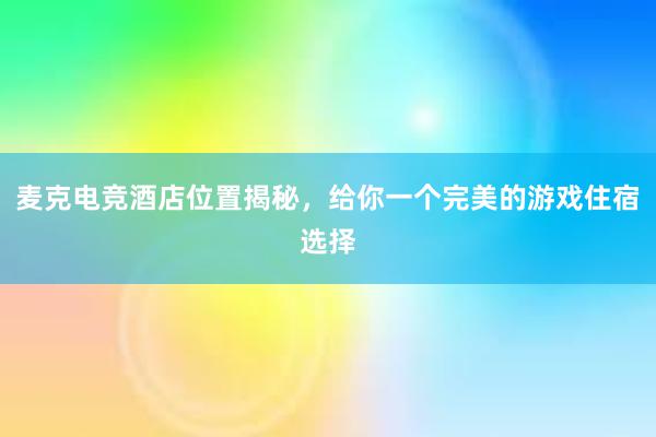 麦克电竞酒店位置揭秘，给你一个完美的游戏住宿选择